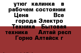 утюг -калинка , в рабочем состоянии › Цена ­ 15 000 - Все города Электро-Техника » Бытовая техника   . Алтай респ.,Горно-Алтайск г.